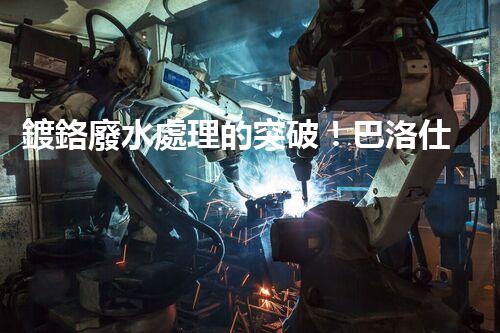 鍍鉻廢水處理的突破！巴洛仕技術(shù)讓排放清零？